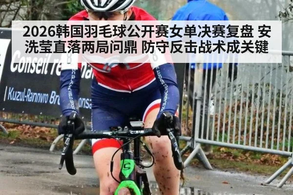 2026韩国羽毛球公开赛女单决赛复盘 安洗莹直落两局问鼎 防守反击战术成关键