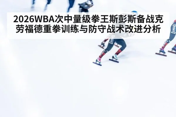 2026WBA次中量级拳王斯彭斯备战克劳福德重拳训练与防守战术改进分析