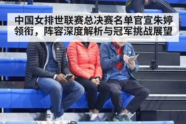 中国女排世联赛总决赛名单官宣朱婷领衔，阵容深度解析与冠军挑战展望