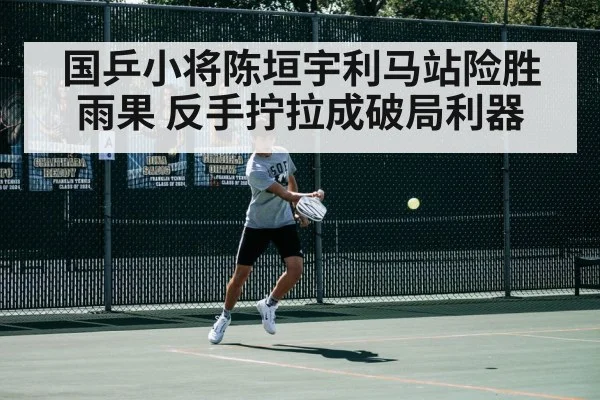 国乒小将陈垣宇利马站险胜雨果 反手拧拉成破局利器